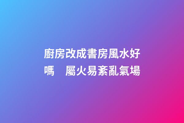 廚房改成書房風水好嗎　屬火易紊亂氣場